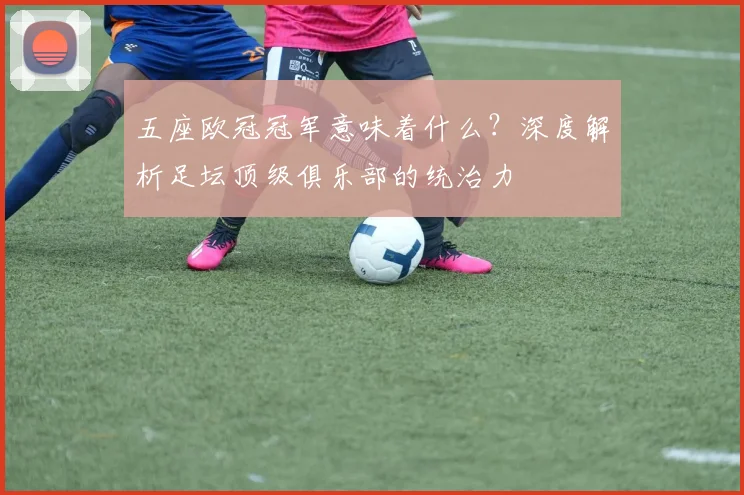 五座欧冠冠军意味着什么？深度解析足坛顶级俱乐部的统治力