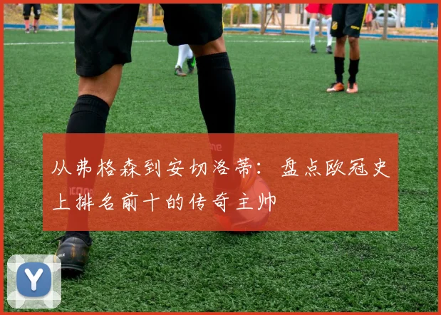从弗格森到安切洛蒂：盘点欧冠史上排名前十的传奇主帅