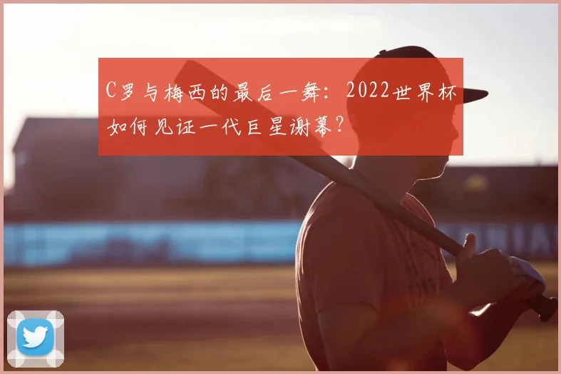 C罗与梅西的最后一舞：2022世界杯如何见证一代巨星谢幕？