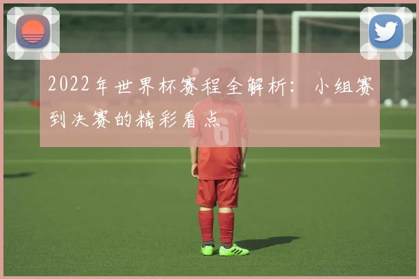2022年世界杯赛程全解析：小组赛到决赛的精彩看点