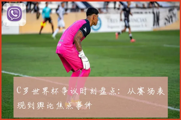 C罗世界杯争议时刻盘点：从赛场表现到舆论焦点事件