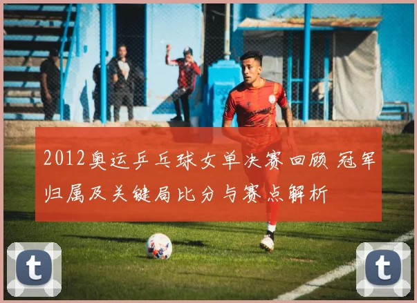 2012奥运乒乓球女单决赛回顾 冠军归属及关键局比分与赛点解析