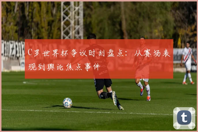 C罗世界杯争议时刻盘点：从赛场表现到舆论焦点事件